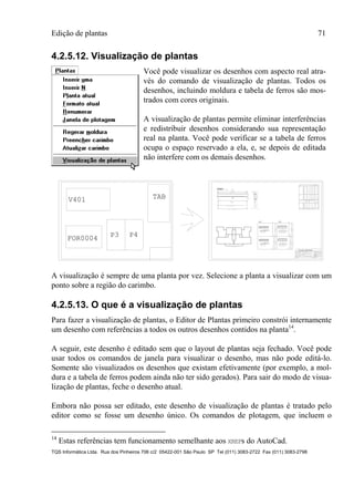 Edição de plantas 71
TQS Informática Ltda. Rua dos Pinheiros 706 c/2 05422-001 São Paulo SP Tel (011) 3083-2722 Fax (011) 3083-2798
4.2.5.12. Visualização de plantas
Você pode visualizar os desenhos com aspecto real atra-
vés do comando de visualização de plantas. Todos os
desenhos, incluindo moldura e tabela de ferros são mos-
trados com cores originais.
A visualização de plantas permite eliminar interferências
e redistribuir desenhos considerando sua representação
real na planta. Você pode verificar se a tabela de ferros
ocupa o espaço reservado a ela, e, se depois de editada
não interfere com os demais desenhos.
FOR0004
V401 TAB
P3 P4
18
110
12 ° 10
65
15
65
16
2X23 P5 ° 5 C=172
2X23G P4 ° 5 C=28
12P1°10C=320
2XP52XP4
23°5C/12
6
280
18
110
12 ° 10
65
15
65
16
2X23 P5 ° 5 C=172
2X23G P4 ° 5 C=28
12P1°10C=320
2XP52XP4
23°5C/12
7
280
25
100
10 ° 12.5
97
22
24
18 P2 ° 6.3 C=253
3X18G P3 ° 6.3 C=38
10P1°12.5C=330
P23XP3
18°6.3C/15
280
25
100
10 ° 12.5
97
22
24
18 P2 ° 6.3 C=253
3X18G P3 ° 6.3 C=38
10P1°12.5C=330
P23XP3
18°6.3C/15
7
280
P3 P4
2 N2 ° 10 C=590
2 N3 ° 10 C=510
2 N1 ° 8
C=579
13/55
27 ° 5 C/20
N4 (521)
27C N4 ° 5 C=135
Corte A
A
V401V401V401
P1 P2
VIGA ACO POS. BIT. QUANT COMPRIMENTO
UNIT TOTAL
V102
50B 1 10 4 410 1640
50B 2 8 2 145 290
50B 3 20 4 485 1940
50B 4 20 2 390 780
50B 5 20 4 705 2820
50B 6 20 2 425 850
50B 7 12.5 2 660 1320
50B 8 12.5 2 405 810
50B 9 8 2 5649 11298
50B 10 6.3 44 205 9020
50B 11 8 58 205 11890
50B 1 10 4 820 3280
50B 2 20 4 890 3560
50B 3 20 2 595 1190
50B 4 6.3 4 2511 10044
50B 5 6.3 96 195 18720
RESUMO ACO CA 50-60
ACO BIT. COMPR. PESO PESO
(mm) (m) (kg) (kg+10%)
50B 6.3 1041 260 286
50B 8 474 190 209
50B 10 132 83 92
50B 12.5 56 56 62
50B 16 132 211 232
50B 20 191 477 525
Peso Total (CA 50B)= 1405.kg
P2
TQS ENG ESTRUTURALTQS ENG ESTRUTURAL
OBRA
PROPRIETARIO
LOCAL
ASSUNTO
RESP. TECNICO ENG. CIVIL G.ZACCARIAS
FOLHA No.
OBRA No.
DESENHO
CALCULO
DATA
ESCALAS
Incorporadora TQS
fck 150
1:50
5
Edificio Cotoxo
Rua Cotoxo
02/02/97
A visualização é sempre de uma planta por vez. Selecione a planta a visualizar com um
ponto sobre a região do carimbo.
4.2.5.13. O que é a visualização de plantas
Para fazer a visualização de plantas, o Editor de Plantas primeiro constrói internamente
um desenho com referências a todos os outros desenhos contidos na planta14
.
A seguir, este desenho é editado sem que o layout de plantas seja fechado. Você pode
usar todos os comandos de janela para visualizar o desenho, mas não pode editá-lo.
Somente são visualizados os desenhos que existam efetivamente (por exemplo, a mol-
dura e a tabela de ferros podem ainda não ter sido gerados). Para sair do modo de visua-
lização de plantas, feche o desenho atual.
Embora não possa ser editado, este desenho de visualização de plantas é tratado pelo
editor como se fosse um desenho único. Os comandos de plotagem, que incluem o
14
Estas referências tem funcionamento semelhante aos XREFs do AutoCad.
 