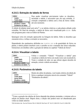 Edição de plantas 73
TQS Informática Ltda. Rua dos Pinheiros 706 c/2 05422-001 São Paulo SP Tel (011) 3083-2722 Fax (011) 3083-2798
4.2.6.3. Extração da tabela de ferros
Para poder visualizar previamente todos os desenhos,
incluindo a tabela, é necessário que ela seja extraída. A
extração completará a tabela com a lista de ferros válida
até este momento.
A edição de plantas atual será salva15
, e as tabelas relativas a cada planta editada serão
extraídas. No final da extração, a tabela de ferros será visualizada pelo EDITW - feche
este programa para votar ao Editor de Plantas.
Quaisquer erros de extração aparecerão na listagem da tabela. Edite os desenhos que
causaram erros, e refaça a extração se necessário.
Dependendo dos parâmetros definidos no PLANTAS.DAT e da quantidade de ferros na
planta, a tabela poderá interferir com o carimbo ou ter o tamanho das letras reduzidas.
Entraremos em detalhes sobre a geração de tabelas no capítulo "Tabela de ferros".
4.2.6.4. Visualizar a tabela
Utilize o comando: “Tabela” “Visualizar a tabela” para
visualizar a tabela de ferros em modo texto sem recalculá-la.
Tome o cuidado de toda vez que alterar algum desenho de
armação, extrair a tabela novamente.
4.2.6.5. Parâmetros da tabela
Dentro do editor de plantas, você muda critérios da tabela de
ferros a qualquer momento através do comando “Tabela”
“Parâmetros da tabela”.
15
Como a geração das tabelas de ferros depende das plantas montadas, o sistema salva a
edição de plantas atual. Depois disto, a edição não poderá mais ser abandonada para
voltar ao estado anterior.
 