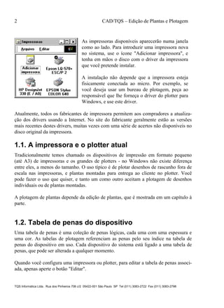 2 CAD/TQS – Edição de Plantas e Plotagem
TQS Informática Ltda. Rua dos Pinheiros 706 c/2 05422-001 São Paulo SP Tel (011) 3083-2722 Fax (011) 3083-2798
As impressoras disponíveis aparecerão numa janela
como ao lado. Para introduzir uma impressora nova
no sistema, use o ícone "Adicionar impressora", e
tenha em mãos o disco com o driver da impressora
que você pretende instalar.
A instalação não depende que a impressora esteja
fisicamente conectada ao micro. Por exemplo, se
você deseja usar um bureau de plotagem, peça ao
responsável que lhe forneça o driver do plotter para
Windows, e use este driver.
Atualmente, todos os fabricantes de impressora permitem aos compradores a atualiza-
ção dos drivers usando a Internet. No site do fabricante geralmente estão as versões
mais recentes destes drivers, muitas vezes com uma série de acertos não disponíveis no
disco original da impressora.
1.1. A impressora e o plotter atual
Tradicionalmente temos chamado os dispositivos de impressão em formato pequeno
(até A3) de impressoras e os grandes de plotters - no Windows não existe diferença
entre eles, a menos do tamanho. O uso típico é de plotar desenhos de rascunho fora de
escala nas impressoras, e plantas montadas para entrega ao cliente no plotter. Você
pode fazer o uso que quiser, e tanto um como outro aceitam a plotagem de desenhos
individuais ou de plantas montadas.
A plotagem de plantas depende da edição de plantas, que é mostrada em um capítulo à
parte.
1.2. Tabela de penas do dispositivo
Uma tabela de penas é uma coleção de penas lógicas, cada uma com uma espessura e
uma cor. As tabelas de plotagem referenciam as penas pelo seu índice na tabela de
penas do dispositivo em uso. Cada dispositivo do sistema está ligado a uma tabela de
penas, que pode ser alterada a qualquer momento.
Quando você configura uma impressora ou plotter, para editar a tabela de penas associ-
ada, apenas aperte o botão "Editar".
 