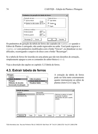 74 CAD/TQS – Edição de Plantas e Plotagem
TQS Informática Ltda. Rua dos Pinheiros 706 c/2 05422-001 São Paulo SP Tel (011) 3083-2722 Fax (011) 3083-2798
Os parâmetros de geração da tabela de ferros são copiados do PLANTAS.DAT quando o
Editor de Plantas é carregado, não sendo regravados na saída. Você pode regravar o
PLANTAS.DAT com parâmetros modificados com o botão "Gravar", ou abandonar os mo-
dificados, recarregando o arquivo do disco com o botão "Recarregar".
Se a tabela de ferros for inserida em uma planta que não tem desenhos de armação,
simplesmente apague-a com os comandos do editor básico (<F5>).
Veja a descrição das opções no capítulo 3.2.Tabela de ferros.
4.3. Extrair tabela de ferros
A extração da tabela de ferros
pode ser feita tanto externamente
quanto internamente ao editor de
plantas (item 4.2.6.3 pág.73)
 