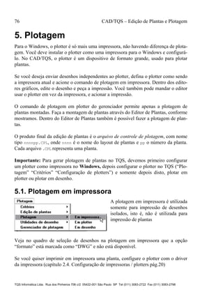 76 CAD/TQS – Edição de Plantas e Plotagem
TQS Informática Ltda. Rua dos Pinheiros 706 c/2 05422-001 São Paulo SP Tel (011) 3083-2722 Fax (011) 3083-2798
5. Plotagem
Para o Windows, o plotter é só mais uma impressora, não havendo diferença de plota-
gem. Você deve instalar o plotter como uma impressora para o Windows e configurá-
lo. No CAD/TQS, o plotter é um dispositivo de formato grande, usado para plotar
plantas.
Se você deseja enviar desenhos independentes ao plotter, defina o plotter como sendo
a impressora atual e acione o comando de plotagem em impressora. Dentro dos edito-
res gráficos, edite o desenho e peça a impressão. Você também pode mandar o editor
usar o plotter em vez da impressora, e acionar a impressão.
O comando de plotagem em plotter do gerenciador permite apenas a plotagem de
plantas montadas. Faça a montagem de plantas através do Editor de Plantas, conforme
mostramos. Dentro do Editor de Plantas também é possível fazer a plotagem de plan-
tas.
O produto final da edição de plantas é o arquivo de controle de plotagem, com nome
tipo nnnnpp.CPL, onde nnnn é o nome do layout de plantas e pp o número da planta.
Cada arquivo .CPL representa uma planta.
Importante: Para gerar plotagem de plantas no TQS, devemos primeiro configurar
um plotter como impressora no Windows, depois configurar o plotter no TQS (“Plo-
tagem” “Critérios” “Configuração de plotters”) e somente depois disto, plotar em
plotter ou plotar em desenho.
5.1. Plotagem em impressora
A plotagem em impressora é utilizada
somente para impressão de desenhos
isolados, isto é, não é utilizada para
impressão de plantas
Veja no quadro de seleção de desenhos na plotagem em impressora que a opção
“formato” está marcada como “DWG” e não está disponível.
Se você quiser imprimir em impressora uma planta, configure o plotter com o driver
da impressora (capítulo 2.4. Configuração de impressoras / plotters pág.20)
 