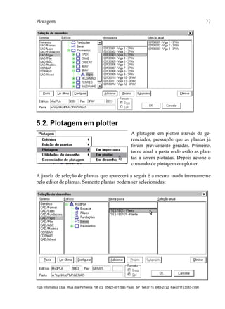 Plotagem 77
TQS Informática Ltda. Rua dos Pinheiros 706 c/2 05422-001 São Paulo SP Tel (011) 3083-2722 Fax (011) 3083-2798
5.2. Plotagem em plotter
A plotagem em plotter através do ge-
renciador, pressupõe que as plantas já
foram previamente geradas. Primeiro,
torne atual a pasta onde estão as plan-
tas a serem plotadas. Depois acione o
comando de plotagem em plotter.
A janela de seleção de plantas que aparecerá a seguir é a mesma usada internamente
pelo editor de plantas. Somente plantas podem ser selecionadas:
 