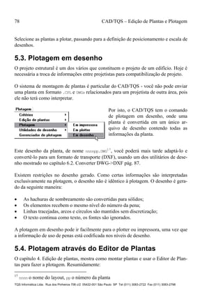 78 CAD/TQS – Edição de Plantas e Plotagem
TQS Informática Ltda. Rua dos Pinheiros 706 c/2 05422-001 São Paulo SP Tel (011) 3083-2722 Fax (011) 3083-2798
Selecione as plantas a plotar, passando para a definição de posicionamento e escala de
desenhos.
5.3. Plotagem em desenho
O projeto estrutural é um dos vários que constituem o projeto de um edifício. Hoje é
necessária a troca de informações entre projetistas para compatibilização de projeto.
O sistema de montagem de plantas é particular do CAD/TQS - você não pode enviar
uma planta em formato .CPL e DWGs relacionados para um projetista de outra área, pois
ele não terá como interpretar.
Por isto, o CAD/TQS tem o comando
de plotagem em desenho, onde uma
planta é convertida em um único ar-
quivo de desenho contendo todas as
informações da planta.
Este desenho da planta, de nome nnnnpp.DWG
17
, você poderá mais tarde adaptá-lo e
convertê-lo para um formato de transporte (DXF), usando um dos utilitários de dese-
nho mostrado no capítulo 6.2. Converter DWG->DXF pág. 87.
Existem restrições no desenho gerado. Como certas informações são interpretadas
exclusivamente na plotagem, o desenho não é idêntico à plotagem. O desenho é gera-
do da seguinte maneira:
 As hachuras de sombreamento são convertidas para sólidos;
 Os elementos recebem o mesmo nível do número da pena;
 Linhas tracejadas, arcos e círculos são mantidos sem discretização;
 O texto continua como texto, os fontes são ignorados.
A plotagem em desenho pode ir facilmente para o plotter ou impressora, uma vez que
a informação de uso de penas está codificada nos níveis de desenho.
5.4. Plotagem através do Editor de Plantas
O capítulo 4. Edição de plantas, mostra como montar plantas e usar o Editor de Plan-
tas para fazer a plotagem. Resumidamente:
17
nnnn o nome do layout, pp o número da planta
 