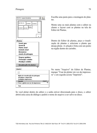 Plotagem 79
TQS Informática Ltda. Rua dos Pinheiros 706 c/2 05422-001 São Paulo SP Tel (011) 3083-2722 Fax (011) 3083-2798
Escolha uma pasta para a montagem de plan-
tas.
Monte uma ou mais plantas com o editor ou
chame o layout com as plantas na tela do
Editor de Plantas.
Dentro do Editor de plantas, peça a visuali-
zação de plantas e selecione a planta que
deseja plotar. A seleção é feita com um ponto
na região dentro do carimbo.
No menu "Arquivo" do Editor de Plantas,
marque “Usar do plotter em vez da impresso-
ra” e em seguida acione "Imprimir".
Se você plotar dentro do editor e a saída estiver direcionada para o disco, o editor
abrirá uma caixa de diálogo e pedirá o nome do arquivo a ser salvo no disco.
 