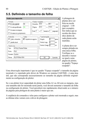 80 CAD/TQS – Edição de Plantas e Plotagem
TQS Informática Ltda. Rua dos Pinheiros 706 c/2 05422-001 São Paulo SP Tel (011) 3083-2722 Fax (011) 3083-2798
5.5. Definindo o tamanho de folha
A plotagem de
plantas deve ser
feita na escala
original – 1:50
(por exemplo).
Isto indica que as
escalas dos dese-
nhos dentro de
cada planta serão
mantidas.
A planta deve ser
sempre plotada em
uma única folha.
Verifique se o
desenho é menor
ou igual a uma
página do plotter,
no quadro "Espaço
ocupado".
Uma observação importante é que no quadro "Espaço ocupado" o tamanho da página
mostrado é o reportado pelo driver do Windows ao sistema CAD/TQS - é uma área
útil, que não corresponde necessariamente ao tamanho da página definida original-
mente na configuração do plotter.
Se o seu plotter tiver capacidade de plotar uma folha A1 ou A0 com as margens, mas
este tamanho não for mostrado nesta janela, você deverá aumentar o tamanho da folha
na configuração do plotter. Você perceberá isto rapidamente observando se o número
de páginas para plotagem de uma planta é maior que um.
A seqüência de comandos e telas para configurar o plotter será mostrada a seguir, mas
as últimas telas variam com o driver de plotagem:
 