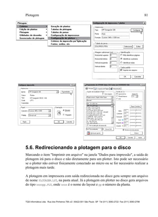 Plotagem 81
TQS Informática Ltda. Rua dos Pinheiros 706 c/2 05422-001 São Paulo SP Tel (011) 3083-2722 Fax (011) 3083-2798
5.6. Redirecionando a plotagem para o disco
Marcando o item "Imprimir em arquivo" na janela "Dados para impressão", a saída de
plotagem irá para o disco e não diretamente para um plotter. Isto pode ser necessário
se o plotter não estiver fisicamente conectado ao micro ou se for necessário realizar a
plotagem mais tarde.
A plotagem em impressora com saída redirecionada no disco gera sempre um arquivo
de nome PLOTAGEM.LST, na pasta atual. Já a plotagem em plotter no disco gera arquivos
do tipo nnnnpp.PLT, onde nnnn é o nome do layout e pp o número da planta.
 