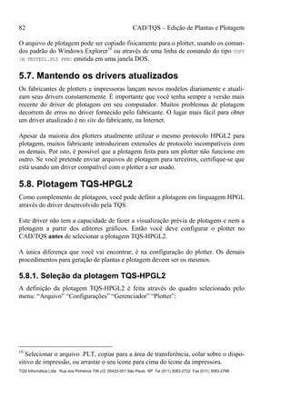 82 CAD/TQS – Edição de Plantas e Plotagem
TQS Informática Ltda. Rua dos Pinheiros 706 c/2 05422-001 São Paulo SP Tel (011) 3083-2722 Fax (011) 3083-2798
O arquivo de plotagem pode ser copiado fisicamente para o plotter, usando os coman-
dos padrão do Windows Explorer18
ou através de uma linha de comando do tipo COPY
/B TESTE01.PLT PRN: emitida em uma janela DOS.
5.7. Mantendo os drivers atualizados
Os fabricantes de plotters e impressoras lançam novos modelos diariamente e atuali-
zam seus drivers constantemente. É importante que você tenha sempre a versão mais
recente do driver de plotagem em seu computador. Muitos problemas de plotagem
decorrem de erros no driver fornecido pelo fabricante. O lugar mais fácil para obter
um driver atualizado é no site do fabricante, na Internet.
Apesar da maioria dos plotters atualmente utilizar o mesmo protocolo HPGL2 para
plotagem, muitos fabricante introduziram extensões de protocolo incompatíveis com
os demais. Por isto, é possível que a plotagem feita para um plotter não funcione em
outro. Se você pretende enviar arquivos de plotagem para terceiros, certifique-se que
está usando um driver compatível com o plotter a ser usado.
5.8. Plotagem TQS-HPGL2
Como complemento de plotagem, você pode definir a plotagem em linguagem HPGL
através do driver desenvolvido pela TQS.
Este driver não tem a capacidade de fazer a visualização prévia de plotagem e nem a
plotagem a partir dos editores gráficos. Então você deve configurar o plotter no
CAD/TQS antes de selecionar a plotagem TQS-HPGL2.
A única diferença que você vai encontrar, é na configuração do plotter. Os demais
procedimentos para geração de plantas e plotagem devem ser os mesmos.
5.8.1. Seleção da plotagem TQS-HPGL2
A definição da plotagem TQS-HPGL2 é feita através do quadro selecionado pelo
menu: “Arquivo” “Configurações” “Gerenciador” “Plotter”:
18
Selecionar o arquivo .PLT, copiar para a área de transferência, colar sobre o dispo-
sitivo de impressão, ou arrastar o seu ícone para cima do ícone da impressora.
 