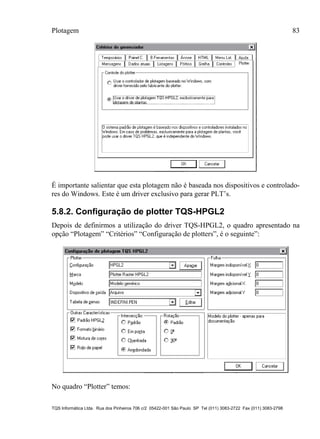 Plotagem 83
TQS Informática Ltda. Rua dos Pinheiros 706 c/2 05422-001 São Paulo SP Tel (011) 3083-2722 Fax (011) 3083-2798
É importante salientar que esta plotagem não é baseada nos dispositivos e controlado-
res do Windows. Este é um driver exclusivo para gerar PLT’s.
5.8.2. Configuração de plotter TQS-HPGL2
Depois de definirmos a utilização do driver TQS-HPGL2, o quadro apresentado na
opção “Plotagem” “Critérios” “Configuração de plotters”, é o seguinte”:
No quadro “Plotter” temos:
 