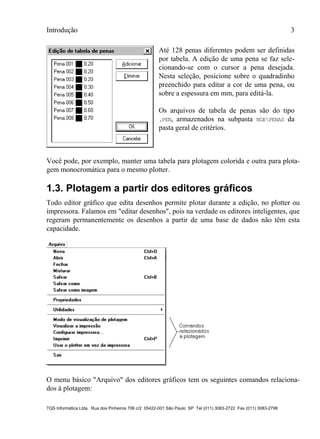 Introdução 3
TQS Informática Ltda. Rua dos Pinheiros 706 c/2 05422-001 São Paulo SP Tel (011) 3083-2722 Fax (011) 3083-2798
Até 128 penas diferentes podem ser definidas
por tabela. A edição de uma pena se faz sele-
cionando-se com o cursor a pena desejada.
Nesta seleção, posicione sobre o quadradinho
preenchido para editar a cor de uma pena, ou
sobre a espessura em mm, para editá-la.
Os arquivos de tabela de penas são do tipo
.PEN, armazenados na subpasta NGEPENAS da
pasta geral de critérios.
Você pode, por exemplo, manter uma tabela para plotagem colorida e outra para plota-
gem monocromática para o mesmo plotter.
1.3. Plotagem a partir dos editores gráficos
Todo editor gráfico que edita desenhos permite plotar durante a edição, no plotter ou
impressora. Falamos em "editar desenhos", pois na verdade os editores inteligentes, que
regeram permanentemente os desenhos a partir de uma base de dados não têm esta
capacidade.
O menu básico "Arquivo" dos editores gráficos tem os seguintes comandos relaciona-
dos à plotagem:
 