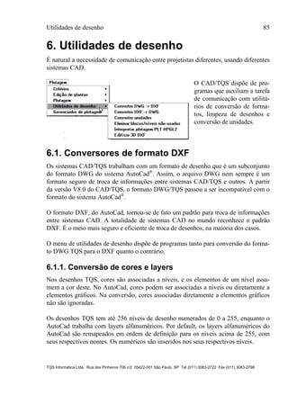 Utilidades de desenho 85
TQS Informática Ltda. Rua dos Pinheiros 706 c/2 05422-001 São Paulo SP Tel (011) 3083-2722 Fax (011) 3083-2798
6. Utilidades de desenho
É natural a necessidade de comunicação entre projetistas diferentes, usando diferentes
sistemas CAD.
O CAD/TQS dispõe de pro-
gramas que auxiliam a tarefa
de comunicação com utilitá-
rios de conversão de forma-
tos, limpeza de desenhos e
conversão de unidades.
6.1. Conversores de formato DXF
Os sistemas CAD/TQS trabalham com um formato de desenho que é um subconjunto
do formato DWG do sistema AutoCad®
. Assim, o arquivo DWG nem sempre é um
formato seguro de troca de informações entre sistemas CAD/TQS e outros. A partir
da versão V8.0 do CAD/TQS, o formato DWG/TQS passou a ser incompatível com o
formato do sistema AutoCad®
.
O formato DXF, do AutoCad, tornou-se de fato um padrão para troca de informações
entre sistemas CAD. A totalidade de sistemas CAD no mundo reconhece o padrão
DXF. É o meio mais seguro e eficiente de troca de desenhos, na maioria dos casos.
O menu de utilidades de desenho dispõe de programas tanto para conversão do forma-
to DWG TQS para o DXF quanto o contrário.
6.1.1. Conversão de cores e layers
Nos desenhos TQS, cores são associadas a níveis, e os elementos de um nível assu-
mem a cor deste. No AutoCad, cores podem ser associadas a níveis ou diretamente a
elementos gráficos. Na conversão, cores associadas diretamente a elementos gráficos
não são ignoradas.
Os desenhos TQS tem até 256 níveis de desenho numerados de 0 a 255, enquanto o
AutoCad trabalha com layers alfanuméricos. Por default, os layers alfanuméricos do
AutoCad são remapeados em ordem de definição para os níveis acima de 255, com
seus respectivos nomes. Os numéricos são inseridos nos seus respectivos níveis.
 