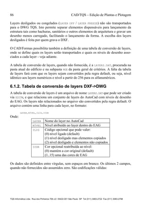 86 CAD/TQS – Edição de Plantas e Plotagem
TQS Informática Ltda. Rua dos Pinheiros 706 c/2 05422-001 São Paulo SP Tel (011) 3083-2722 Fax (011) 3083-2798
Layers desligados ou congelados (LAYER OFF / LAYER FREEZE) não são transportados
para o DWG TQS. Isto permite separar elementos dispensáveis para lançamento da
estrutura tais como hachuras, sanitários e outros elementos de arquitetura e gravar um
desenho menos carregado, facilitando o lançamento da forma. A escolha dos layers
desligados é feita por quem grava o DXF.
O CAD/Formas possibilita também a definição de uma tabela de conversão de layers,
onde se define quais os layers serão transportados e quais os níveis de desenho asso-
ciados a cada layer - veja adiante.
A tabela de conversão de layers, quando não fornecida, é a LAYERS.DAT, procurada na
pasta atual do edifício e na subpasta NGE da pasta geral de critérios. A falta da tabela
de layers fará com que os layers sejam convertidos pela regra default, ou seja, nível
idêntico aos layers numéricos e nível a partir do 256 para os alfanuméricos.
6.1.2. Tabela de conversão de layers DXF->DWG
A tabela de conversão de layers é um arquivo de nome LAYERS.DAT que pode ser criado
via EDITW, e que relaciona um conjunto de layers do AutoCad com níveis de desenho
do EAG. Os layers não relacionados no arquivo são convertidos pela regra default. O
arquivo contém uma linha para cada layer, no formato:
LAYER,NÍVEL,ILIG,ICOR
Onde:
LAYER Nome do layer no AutoCad
NÍVEL Nível atribuído ao layer dentro do EAG
ILIG Código opcional que pode valer:
(0) nível ligado (default)
(1) nível desligado mas elementos copiados
(2) nível desligado e elementos não copiados
ICOR Cor opcional reatribuída ao nível:
(0) mantém a cor original (default)
(1..15) uma das cores de EAG
Os dados são definidos entre vírgulas, sem espaços em branco. Os últimos 2 campos,
quando não fornecidos são assumidos zero. São codificações válidas:
 