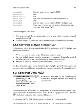 Utilidades de desenho 87
TQS Informática Ltda. Rua dos Pinheiros 706 c/2 05422-001 São Paulo SP Tel (011) 3083-2722 Fax (011) 3083-2798
PAREDE,110 Converte layer PAREDE para nível 110
PAREDE,110,0 idem
PAREDE,110,0,0 idem
PAREDE,110,0,2 idem, mas o nível recebe cor amarela (número 2)
PAREDE,110,,2 idem
PAREDE,110,1 Converte layer PAREDE para nível 110 e desliga o nível
PAREDE,110,2 Cria o nível 110, mas não converte os elementos do layer
PAREDE do DXF para o DWG.
Com este arquivo, você pode:
 Converter somente layers selecionados, sem ter que editar o desenho original
através do AutoCad;
 Atribuir uma cor diferente aos layers para facilitar a sobreposição de desenhos
6.1.3. Conversão de layers no DWG->DXF
O formato da tabela de conversão DWG->DXF é análogo ao da DXF->DWG, com
apenas três diferenças:
 Você pode associar vários níveis diferentes a um único layer.
 Se você atribuir número negativo a uma cor, os elementos de desenho no nível
definido receberão a cor, com sinal positivo, independente do nível.
 O nome da tabela de conversão passa a se chamar LAYERST.DAT.
As duas primeiras regras acima permitem, por exemplo, que todo um desenho de
estruturas seja convertido para poucos layers, mas, com elementos de cores diferentes.
6.2. Converter DWG->DXF
A conversão para DXF faz uso de um arquivo
de conversão de layers opcional. Este arquivo é
o LAYERST.DAT.
Certas informações de desenho são interpretadas de maneira diferente durante a plo-
tagem. Para que o desenho transportado para o AutoCad seja parecido com o desenho
TQS plotado, é necessário fazer certas modificações.
A conversão DWG->DXF faz as seguintes modificações em um desenho:
 