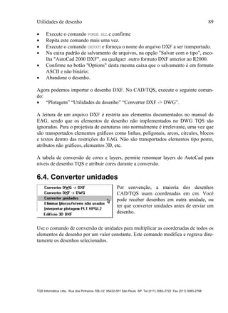 Utilidades de desenho 89
TQS Informática Ltda. Rua dos Pinheiros 706 c/2 05422-001 São Paulo SP Tel (011) 3083-2722 Fax (011) 3083-2798
 Execute o comando PURGE ALL e confirme
 Repita este comando mais uma vez.
 Execute o comando DXFOUT e forneça o nome do arquivo DXF a ser transportado.
 Na caixa padrão de salvamento de arquivos, na opção "Salvar com o tipo", esco-
lha "AutoCad 2000 DXF", ou qualquer .outro formato DXF anterior ao R2000.
 Confirme no botão "Options" desta mesma caixa que o salvamento é em formato
ASCII e não binário;
 Abandone o desenho.
Agora podemos importar o desenho DXF. No CAD/TQS, execute o seguinte coman-
do:
 “Plotagem” “Utilidades de desenho” “Converter DXF -> DWG”.
A leitura de um arquivo DXF é restrita aos elementos documentados no manual do
EAG, sendo que os elementos de desenho não implementados no DWG TQS são
ignorados. Para o projetista de estruturas isto normalmente é irrelevante, uma vez que
são transportados elementos gráficos como linhas, poligonais, arcos, círculos, blocos
e textos dentro das restrições do EAG. Não são transportados elementos tipo ponto,
atributos não gráficos, elementos 3D, etc.
A tabela de conversão de cores e layers, permite renomear layers do AutoCad para
níveis de desenho TQS e atribuir cores durante a conversão.
6.4. Converter unidades
Por convenção, a maioria dos desenhos
CAD/TQS usam coordenadas em cm. Você
pode receber desenhos em outra unidade, ou
ter que converter unidades antes de enviar um
desenho.
Use o comando de conversão de unidades para multiplicar as coordenadas de todos os
elementos de desenho por um valor constante. Este comando modifica e regrava dire-
tamente os desenhos selecionados.
 