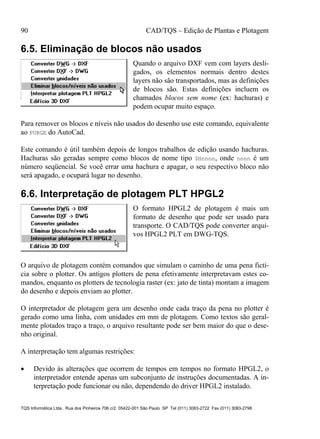 90 CAD/TQS – Edição de Plantas e Plotagem
TQS Informática Ltda. Rua dos Pinheiros 706 c/2 05422-001 São Paulo SP Tel (011) 3083-2722 Fax (011) 3083-2798
6.5. Eliminação de blocos não usados
Quando o arquivo DXF vem com layers desli-
gados, os elementos normais dentro destes
layers não são transportados, mas as definições
de blocos são. Estas definições incluem os
chamados blocos sem nome (ex: hachuras) e
podem ocupar muito espaço.
Para remover os blocos e níveis não usados do desenho use este comando, equivalente
ao PURGE do AutoCad.
Este comando é útil também depois de longos trabalhos de edição usando hachuras.
Hachuras são geradas sempre como blocos de nome tipo $Hnnnn, onde nnnn é um
número seqüencial. Se você errar uma hachura e apagar, o seu respectivo bloco não
será apagado, e ocupará lugar no desenho.
6.6. Interpretação de plotagem PLT HPGL2
O formato HPGL2 de plotagem é mais um
formato de desenho que pode ser usado para
transporte. O CAD/TQS pode converter arqui-
vos HPGL2 PLT em DWG-TQS.
O arquivo de plotagem contém comandos que simulam o caminho de uma pena fictí-
cia sobre o plotter. Os antigos plotters de pena efetivamente interpretavam estes co-
mandos, enquanto os plotters de tecnologia raster (ex: jato de tinta) montam a imagem
do desenho e depois enviam ao plotter.
O interpretador de plotagem gera um desenho onde cada traço da pena no plotter é
gerado como uma linha, com unidades em mm de plotagem. Como textos são geral-
mente plotados traço a traço, o arquivo resultante pode ser bem maior do que o dese-
nho original.
A interpretação tem algumas restrições:
 Devido às alterações que ocorrem de tempos em tempos no formato HPGL2, o
interpretador entende apenas um subconjunto de instruções documentadas. A in-
terpretação pode funcionar ou não, dependendo do driver HPGL2 instalado.
 