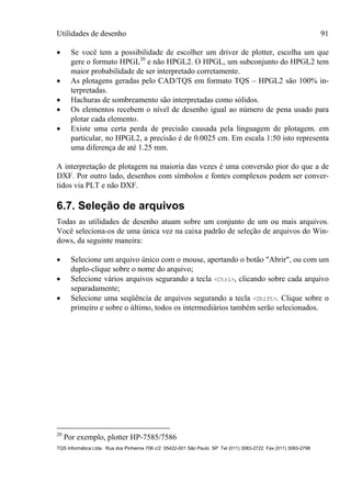 Utilidades de desenho 91
TQS Informática Ltda. Rua dos Pinheiros 706 c/2 05422-001 São Paulo SP Tel (011) 3083-2722 Fax (011) 3083-2798
 Se você tem a possibilidade de escolher um driver de plotter, escolha um que
gere o formato HPGL20
e não HPGL2. O HPGL, um subconjunto do HPGL2 tem
maior probabilidade de ser interpretado corretamente.
 As plotagens geradas pelo CAD/TQS em formato TQS – HPGL2 são 100% in-
terpretadas.
 Hachuras de sombreamento são interpretadas como sólidos.
 Os elementos recebem o nível de desenho igual ao número de pena usado para
plotar cada elemento.
 Existe uma certa perda de precisão causada pela linguagem de plotagem. em
particular, no HPGL2, a precisão é de 0.0025 cm. Em escala 1:50 isto representa
uma diferença de até 1.25 mm.
A interpretação de plotagem na maioria das vezes é uma conversão pior do que a de
DXF. Por outro lado, desenhos com símbolos e fontes complexos podem ser conver-
tidos via PLT e não DXF.
6.7. Seleção de arquivos
Todas as utilidades de desenho atuam sobre um conjunto de um ou mais arquivos.
Você seleciona-os de uma única vez na caixa padrão de seleção de arquivos do Win-
dows, da seguinte maneira:
 Selecione um arquivo único com o mouse, apertando o botão "Abrir", ou com um
duplo-clique sobre o nome do arquivo;
 Selecione vários arquivos segurando a tecla <Ctrl>, clicando sobre cada arquivo
separadamente;
 Selecione uma seqüência de arquivos segurando a tecla <Shift>. Clique sobre o
primeiro e sobre o último, todos os intermediários também serão selecionados.
20
Por exemplo, plotter HP-7585/7586
 