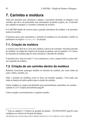 92 CAD/TQS – Edição de Plantas e Plotagem
TQS Informática Ltda. Rua dos Pinheiros 706 c/2 05422-001 São Paulo SP Tel (011) 3083-2722 Fax (011) 3083-2798
7. Carimbo e moldura
Além dos desenhos que constituem a planta, é necessário desenhar as margens e um
carimbo, que deve ser preenchido com informações da planta, projeto, etc. O desenho
que engloba as margens e o carimbo é chamado de moldura.
O CAD/TQS dispõe de recursos para a geração automática da moldura e do preenchi-
mento do carimbo.
O primeiro passo para automatizar a inclusão de molduras no seu desenho é definir os
parâmetros no arquivo PLANTAS.DAT21
do projeto.
7.1. Criação da moldura
A maneira mais fácil de se criar uma moldura é através do comando “inicializa desenho
de moldura” na edição dos critérios de Geração de plantas veja no capítulo 3.3.3. Inicia-
liza desenho de moldura pág.38 como inicializar o desenho de moldura.
O desenho deve estar na escala 1:1 em centímetros e com a origem (0,0) no canto infe-
rior esquerdo da moldura.
7.2. Criação de um carimbo dentro da moldura
Podemos acrescentar quaisquer detalhes no desenho da moldura, tais como linhas de
corte e dobra, carimbo, etc.
Edite o desenho de molduras como se fosse um desenho qualquer. Você pode usar
todas as funções do editor gráfico para a criação do carimbo.
Utilize também os campos pré-definidos para preenchimento automático do carimbo –
capítulo 4.2.5.9. Campos pré-definidos pág.69
Como exemplo, acrescentaremos o seguinte carimbo:
21
Veja no capítulo 3. Critérios de geração de plantas – PLANTAS.DAT pág.28 como
configurar os critérios de Geração de plantas.
 