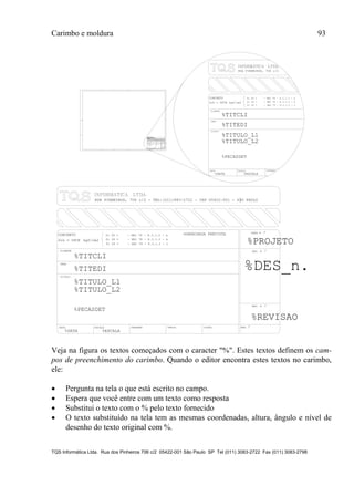 Carimbo e moldura 93
TQS Informática Ltda. Rua dos Pinheiros 706 c/2 05422-001 São Paulo SP Tel (011) 3083-2722 Fax (011) 3083-2798
TITULO
DATA ESCALA DESENHO
%TITULO_L1
CLIENTE
OBRA
CONCRETO fc 28 = - NBI 78 - 8.3.1.2 - a
fc 28 = - NBI 78 - 8.3.1.2 - b
fc 28 = - NBI 78 - 8.3.1.2 - c
%TITCLI
%TITEDI
%TITULO_L2
%DATA %ESCALA
fck = kgf/cm2
%PECASDET
RUA PINHEIROS, 7O6 c/2
TITULO
DATA ESCALA DESENHO VERIF. COORD. ENG .o
%TITULO_L1
CLIENTE
OBRA
OBRA N .o
CONCRETO
DES. N .o
SOBRECARGA PREVISTAfc 28 = - NBI 78 - 8.3.1.2 - a
fc 28 = - NBI 78 - 8.3.1.2 - b
fc 28 = - NBI 78 - 8.3.1.2 - c %PROJETO
%TITCLI
%TITEDI
o
%TITULO_L2
%DATA %ESCALA
fck = kgf/cm2%FCK
%PECASDET
RUA PINHEIROS, 7O6 c/2 - TEL:(O11)883-2722 - CEP O5422-001 - S├O PAULO
%DES_n.
REV. N .
%REVISAO_n.
%FCK
TITULO
DATA ESCALA DESENHO VERIF. COORD. ENG .o
%TITULO_L1
CLIENTE
OBRA
OBRA N .o
CONCRETO
DES. N .o
SOBRECARGA PREVISTAfc 28 = - NBI 78 - 8.3.1.2 - a
fc 28 = - NBI 78 - 8.3.1.2 - b
fc 28 = - NBI 78 - 8.3.1.2 - c %PROJETO
%TITCLI
%TITEDI
o
%TITULO_L2
%DATA %ESCALA
fck = kgf/cm2%FCK
%PECASDET
RUA PINHEIROS, 7O6 c/2 - TEL:(O11)883-2722 - CEP O5422-001 - S├O PAULO
%DES_n.
REV. N .
%REVISAO
Veja na figura os textos começados com o caracter "%". Estes textos definem os cam-
pos de preenchimento do carimbo. Quando o editor encontra estes textos no carimbo,
ele:
 Pergunta na tela o que está escrito no campo.
 Espera que você entre com um texto como resposta
 Substitui o texto com o % pelo texto fornecido
 O texto substituído na tela tem as mesmas coordenadas, altura, ângulo e nível de
desenho do texto original com %.
 