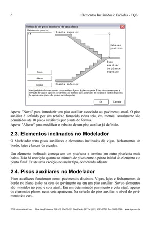 6 Elementos Inclinados e Escadas - TQS
TQS Informática Ltda Rua dos Pinheiros 706 c/2 05422-001 São Paulo SP Tel (011) 3083-2722 Fax 3083-2798 www.tqs.com.br
Aperte "Novo" para introduzir um piso auxiliar associado ao pavimento atual. O piso
auxiliar é definido por um rebaixo fornecido nesta tela, em metros. Atualmente são
permitidos até 10 pisos auxiliares por planta de formas.
Aperte "Alterar" para modificar o rebaixo de um piso auxiliar já definido.
2.3. Elementos inclinados no Modelador
O Modelador trata pisos auxiliares e elementos inclinados de vigas, fechamentos de
bordo, lajes e lances de escadas.
Um elemento inclinado começa em um piso/cota e termina em outro piso/cota mais
baixo. Não há restrição quanto ao número de pisos entre o ponto inicial do elemento e o
ponto final. Existe uma exceção no andar tipo, comentada adiante.
2.4. Pisos auxiliares no Modelador
Pisos auxiliares funcionam como pavimentos distintos. Vigas, lajes e fechamentos de
bordo no plano estão na cota do pavimento ou em um piso auxiliar. Novos elementos
são inseridos no piso e cota atual. Em um determinado pavimento e cota atual, apenas
os elementos planos nesta cota aparecem. Na seleção do piso auxiliar, o nível do pavi-
mento é o zero.
 