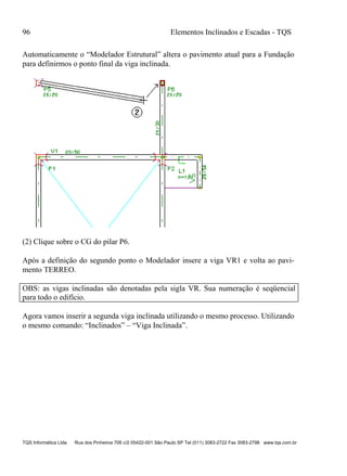 96 Elementos Inclinados e Escadas - TQS
TQS Informática Ltda Rua dos Pinheiros 706 c/2 05422-001 São Paulo SP Tel (011) 3083-2722 Fax 3083-2798 www.tqs.com.br
Automaticamente o “Modelador Estrutural” altera o pavimento atual para a Fundação
para definirmos o ponto final da viga inclinada.
(2) Clique sobre o CG do pilar P6.
Após a definição do segundo ponto o Modelador insere a viga VR1 e volta ao pavi-
mento TERREO.
OBS: as vigas inclinadas são denotadas pela sigla VR. Sua numeração é seqüencial
para todo o edifício.
Agora vamos inserir a segunda viga inclinada utilizando o mesmo processo. Utilizando
o mesmo comando: “Inclinados” – “Viga Inclinada”.
 