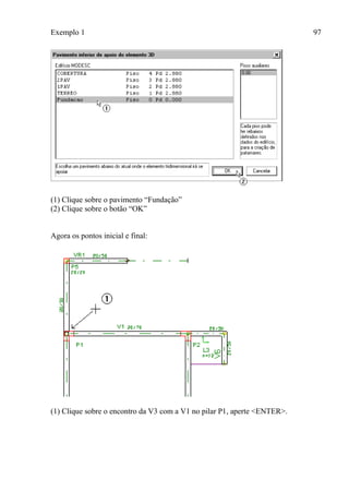 Exemplo 1 97
(1) Clique sobre o pavimento “Fundação”
(2) Clique sobre o botão “OK”
Agora os pontos inicial e final:
(1) Clique sobre o encontro da V3 com a V1 no pilar P1, aperte <ENTER>.
 