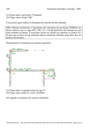 100 Elementos Inclinados e Escadas - TQS
TQS Informática Ltda Rua dos Pinheiros 706 c/2 05422-001 São Paulo SP Tel (011) 3083-2722 Fax 3083-2798 www.tqs.com.br
(1) Clique sobre o pavimento “Fundação”
(2) Clique sobre o botão “OK”
É necessário agora indicar os elementos de contorno da laje inclinada.
OBS: Olhando atentamente o lançamento dos elementos do pavimento TÉRREO, po-
demos observar que as vigas VR1, VR2, V3 e V4 (do Sub-Solo) não formam um con-
torno fechado em planta. É necessário incluir na seleção de contornos os pilares P1 e
P2 para que as faces da laje inclinada fiquem totalmente definidas pelas faces dos ele-
mentos selecionados.
Primeiramente os elementos de contorno superiores:
(1) Clique sobre o segundo trecho da viga V3
(2) Clique sobre o pilar P1 e tecle <ENTER>
Em seguida os elementos de contorno inclinados:
 