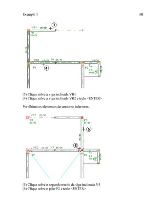 Exemplo 1 101
(3) Clique sobre a viga inclinada VR1
(4) Clique sobre a viga inclinada VR2 e tecle <ENTER>
Por último os elementos de contorno inferiores:
(5) Clique sobre o segundo trecho da viga inclinada V4
(6) Clique sobre o pilar P2 e tecle <ENTER>
 