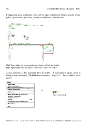 102 Elementos Inclinados e Escadas - TQS
TQS Informática Ltda Rua dos Pinheiros 706 c/2 05422-001 São Paulo SP Tel (011) 3083-2722 Fax 3083-2798 www.tqs.com.br
É necessário agora indicar um ponto sobre a laje e indicar uma linha na direção princi-
pal da laje inclinada, que neste caso será considerada como vertical:
(7) Clique sobre um ponto dentro dos limites da laje inclinada.
(8) Clique sobre uma das linhas verticais e tecle <ENTER>
Assim, definimos a laje inclinada deste Exemplo 1. É aconselhavél agora salvar as
alterações no pavimento TERREO com o comando “Arquivo” – “Salvar modelo estru-
tural”:
 
