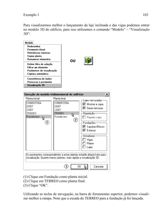 Exemplo 1 103
Para visualizarmos melhor o lançamento da laje inclinada e das vigas podemos entrar
no modelo 3D do edifício, para isso utilizamos o comando “Modelo” – “Visualização
3D”:
(1) Clique em Fundação como planta inicial.
(2) Clique em TERREO como planta final.
(3) Clique “OK”.
Utilizando as teclas de navegação, na barra de ferramentas superior, podemos visuali-
zar melhor a rampa. Note que a escada do TERREO para a fundação já foi lançada.
 