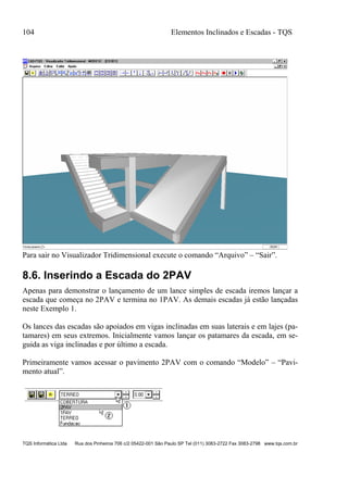 104 Elementos Inclinados e Escadas - TQS
TQS Informática Ltda Rua dos Pinheiros 706 c/2 05422-001 São Paulo SP Tel (011) 3083-2722 Fax 3083-2798 www.tqs.com.br
Para sair no Visualizador Tridimensional execute o comando “Arquivo” – “Sair”.
8.6. Inserindo a Escada do 2PAV
Apenas para demonstrar o lançamento de um lance simples de escada iremos lançar a
escada que começa no 2PAV e termina no 1PAV. As demais escadas já estão lançadas
neste Exemplo 1.
Os lances das escadas são apoiados em vigas inclinadas em suas laterais e em lajes (pa-
tamares) em seus extremos. Inicialmente vamos lançar os patamares da escada, em se-
guida as viga inclinadas e por último a escada.
Primeiramente vamos acessar o pavimento 2PAV com o comando “Modelo” – “Pavi-
mento atual”.
 