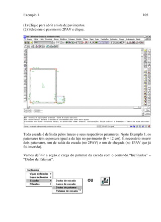 Exemplo 1 105
(1) Clique para abrir a lista de pavimentos.
(2) Selecione o pavimento 2PAV e clique.
Toda escada é definida pelos lances e seus respectivos patamares. Neste Exemplo 1, os
patamares têm espessura igual a da laje no pavimento (h = 12 cm). É necessário inserir
dois patamares, um de saída da escada (no 2PAV) e um de chegada (no 1PAV que já
foi inserido).
Vamos definir a seção e carga do patamar da escada com o comando “Inclinados” –
“Dados de Patamar”.
 