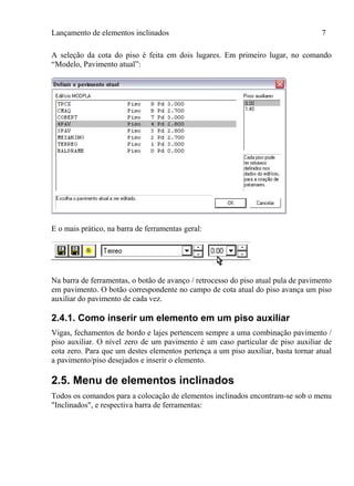 Lançamento de elementos inclinados 7
A seleção da cota do piso é feita em dois lugares. Em primeiro lugar, no comando
“Modelo, Pavimento atual”:
E o mais prático, na barra de ferramentas geral:
Na barra de ferramentas, o botão de avanço / retrocesso do piso atual pula de pavimento
em pavimento. O botão correspondente no campo de cota atual do piso avança um piso
auxiliar do pavimento de cada vez.
2.4.1. Como inserir um elemento em um piso auxiliar
Vigas, fechamentos de bordo e lajes pertencem sempre a uma combinação pavimento /
piso auxiliar. O nível zero de um pavimento é um caso particular de piso auxiliar de
cota zero. Para que um destes elementos pertença a um piso auxiliar, basta tornar atual
a pavimento/piso desejados e inserir o elemento.
2.5. Menu de elementos inclinados
Todos os comandos para a colocação de elementos inclinados encontram-se sob o menu
"Inclinados", e respectiva barra de ferramentas:
 