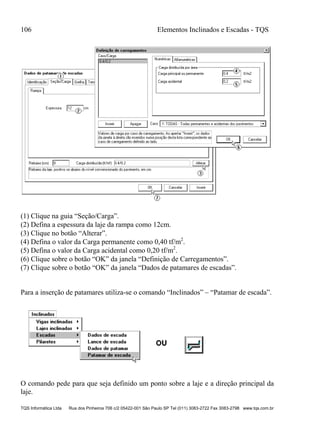 106 Elementos Inclinados e Escadas - TQS
TQS Informática Ltda Rua dos Pinheiros 706 c/2 05422-001 São Paulo SP Tel (011) 3083-2722 Fax 3083-2798 www.tqs.com.br
(1) Clique na guia “Seção/Carga”.
(2) Defina a espessura da laje da rampa como 12cm.
(3) Clique no botão “Alterar”.
(4) Defina o valor da Carga permanente como 0,40 tf/m2
.
(5) Defina o valor da Carga acidental como 0,20 tf/m2
.
(6) Clique sobre o botão “OK” da janela “Definição de Carregamentos”.
(7) Clique sobre o botão “OK” da janela “Dados de patamares de escadas”.
Para a inserção de patamares utiliza-se o comando “Inclinados” – “Patamar de escada”.
O comando pede para que seja definido um ponto sobre a laje e a direção principal da
laje.
 