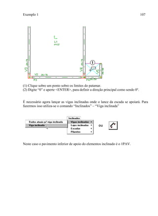Exemplo 1 107
(1) Clique sobre um ponto sobre os limites do patamar.
(2) Digite “0” e aperte <ENTER>, para definir a direção principal como sendo 0º.
É necessário agora lançar as vigas inclinadas onde o lance da escada se apoiará. Para
fazermos isso utiliza-se o comando “Inclinados” – “Viga inclinada”
Neste caso o pavimento inferior de apoio do elementos inclinado é o 1PAV.
 