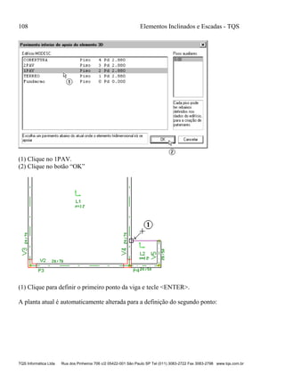 108 Elementos Inclinados e Escadas - TQS
TQS Informática Ltda Rua dos Pinheiros 706 c/2 05422-001 São Paulo SP Tel (011) 3083-2722 Fax 3083-2798 www.tqs.com.br
(1) Clique no 1PAV.
(2) Clique no botão “OK”
(1) Clique para definir o primeiro ponto da viga e tecle <ENTER>.
A planta atual é automaticamente alterada para a definição do segundo ponto:
 