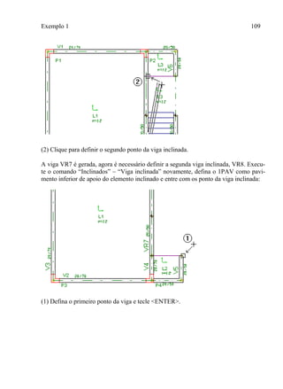 Exemplo 1 109
(2) Clique para definir o segundo ponto da viga inclinada.
A viga VR7 é gerada, agora é necessário definir a segunda viga inclinada, VR8. Execu-
te o comando “Inclinados” – “Viga inclinada” novamente, defina o 1PAV como pavi-
mento inferior de apoio do elemento inclinado e entre com os ponto da viga inclinada:
(1) Defina o primeiro ponto da viga e tecle <ENTER>.
 