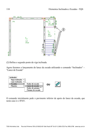 110 Elementos Inclinados e Escadas - TQS
TQS Informática Ltda Rua dos Pinheiros 706 c/2 05422-001 São Paulo SP Tel (011) 3083-2722 Fax 3083-2798 www.tqs.com.br
(2) Defina o segundo ponto da viga inclinada.
Agora fazemos o lançamento do lance da escada utilizando o comando “Inclinados” –
“Lance de Escada”
O comando inicialmente pede o pavimento inferior de apoio do lance da escada, que
neste caso é o 1PAV.
 
