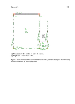 Exemplo 1 115
(5) Clique dentro dos limites do lance da escada.
(6) Digite “0” e tecle <ENTER>.
Agora é necessário definir o detalhamento da escada (número de degraus e dimensões).
Para isso editamos os dados da escada.
 