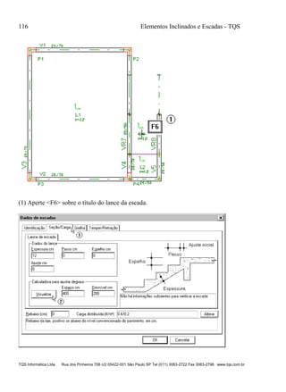 116 Elementos Inclinados e Escadas - TQS
TQS Informática Ltda Rua dos Pinheiros 706 c/2 05422-001 São Paulo SP Tel (011) 3083-2722 Fax 3083-2798 www.tqs.com.br
(1) Aperte <F6> sobre o título do lance da escada.
 