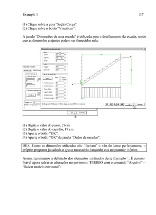 Exemplo 1 117
(1) Clique sobre a guia “Seção/Carga”.
(2) Clique sobre o botão “Visualizar”.
A janela “Dimensões de uma escada” é utilizada para o detalhamento da escada, sendo
que as dimensões e ajustes podem ser fornecidos nela.
(1) Digite o valor do passo, 27cm.
(2) Digite o valor do espelho, 18 cm.
(3) Aperte o botão “OK”.
(4) Aperte o botão “OK” da janela “Dados de escadas”.
OBS: Como as dimensões utilizadas não “fecham” o vão do lance perfeitamente, o
próprio programa já calcula o ajuste necessário, lançando este no patamar inferior.
Assim, terminamos a definição dos elementos inclinados deste Exemplo 1. É aconse-
lhável agora salvar as alterações no pavimento TERREO com o comando “Arquivo” –
“Salvar modelo estrutural”:
 