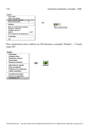 118 Elementos Inclinados e Escadas - TQS
TQS Informática Ltda Rua dos Pinheiros 706 c/2 05422-001 São Paulo SP Tel (011) 3083-2722 Fax 3083-2798 www.tqs.com.br
Para visualizarmos todo o edifício em 3D utilizamos o comando “Modelo” – “Visuali-
zação 3D”:
 
