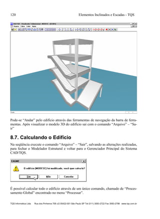 120 Elementos Inclinados e Escadas - TQS
TQS Informática Ltda Rua dos Pinheiros 706 c/2 05422-001 São Paulo SP Tel (011) 3083-2722 Fax 3083-2798 www.tqs.com.br
Pode-se “Andar” pelo edifício através das ferramentas de navegação da barra de ferra-
mentas. Após visualizar o modelo 3D do edifício sai com o comando “Arquivo” – “Sa-
ir”
8.7. Calculando o Edifício
Na seqüência execute o comando “Arquivo” – “Sair”, salvando as alterações realizadas,
para fechar o Modelador Estrutural e voltar para o Gerenciador Principal do Sistema
CAD/TQS.
É possível calcular todo o edifício através de um único comando, chamado de “Proces-
samento Global” encontrado no menu “Processar”.
 