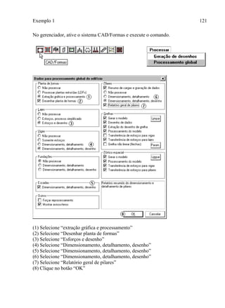 Exemplo 1 121
No gerenciador, ative o sistema CAD/Formas e execute o comando.
(1) Selecione “extração gráfica e processamento”
(2) Selecione “Desenhar planta de formas”
(3) Selecione “Esforços e desenho”
(4) Selecione “Dimensionamento, detalhamento, desenho”
(5) Selecione “Dimensionamento, detalhamento, desenho”
(6) Selecione “Dimensionamento, detalhamento, desenho”
(7) Selecione “Relatório geral de pilares”
(8) Clique no botão “OK”
 