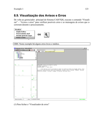 Exemplo 1 123
8.9. Visualização dos Avisos e Erros
De volta ao gerenciador principal do Sistema CAD/TQS, execute o comando “Visuali-
zar” – “Avisos e erros” para verificar possíveis erros e as mensagens de avisos que o-
correram durante o processamento.
OBS: Neste exemplo há alguns erros leves e médios.
(1) Para fechar o “Visualizador de erros”
 