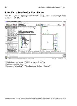 124 Elementos Inclinados e Escadas - TQS
TQS Informática Ltda Rua dos Pinheiros 706 c/2 05422-001 São Paulo SP Tel (011) 3083-2722 Fax 3083-2798 www.tqs.com.br
8.10. Visualização dos Resultados
De volta ao gerenciador principal do Sistema CAD/TQS, vamos visualizar a grelha do
pavimento TERREO.
(1) Selecione o pavimento TERREO na árvore do edifício
(2) Acesse o Grelha - TQS
(3) Acesse o “Visualizar” – “Visualizador de Grelhas – Espacial”
 