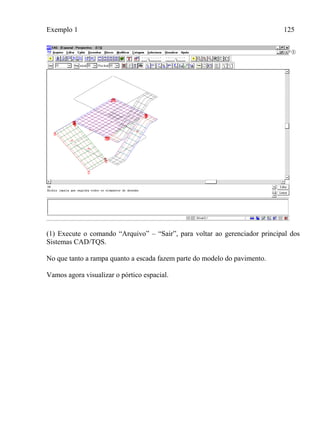 Exemplo 1 125
(1) Execute o comando “Arquivo” – “Sair”, para voltar ao gerenciador principal dos
Sistemas CAD/TQS.
No que tanto a rampa quanto a escada fazem parte do modelo do pavimento.
Vamos agora visualizar o pórtico espacial.
 