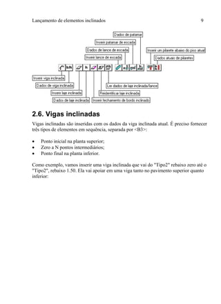 Lançamento de elementos inclinados 9
2.6. Vigas inclinadas
Vigas inclinadas são inseridas com os dados da viga inclinada atual. É preciso fornecer
três tipos de elementos em sequência, separada por <B3>:
 Ponto inicial na planta superior;
 Zero a N pontos intermediários;
 Ponto final na planta inferior.
Como exemplo, vamos inserir uma viga inclinada que vai do "Tipo2" rebaixo zero até o
"Tipo2", rebaixo 1.50. Ela vai apoiar em uma viga tanto no pavimento superior quanto
inferior:
 