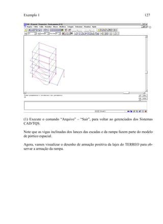 Exemplo 1 127
(1) Execute o comando “Arquivo” – “Sair”, para voltar ao gerenciados dos Sistemas
CAD/TQS.
Note que as vigas inclinadas dos lances das escadas e da rampa fazem parte do modelo
de pórtico espacial.
Agora, vamos visualizar o desenho de armação positiva da lajes do TERREO para ob-
servar a armação da rampa.
 