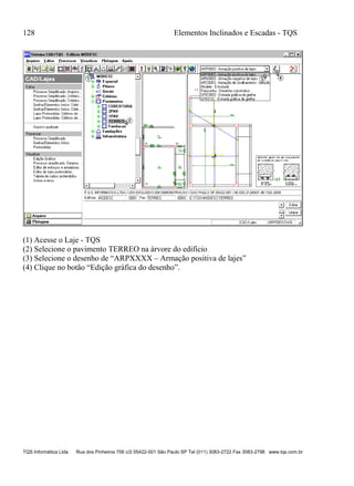 128 Elementos Inclinados e Escadas - TQS
TQS Informática Ltda Rua dos Pinheiros 706 c/2 05422-001 São Paulo SP Tel (011) 3083-2722 Fax 3083-2798 www.tqs.com.br
(1) Acesse o Laje - TQS
(2) Selecione o pavimento TERREO na árvore do edifício
(3) Selecione o desenho de “ARPXXXX – Armação positiva de lajes”
(4) Clique no botão “Edição gráfica do desenho”.
 