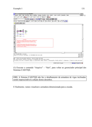 Exemplo 1 131
(1) Execute o comando “Arquivo” – “Sair”, para voltar ao gerenciador principal dos
Sistemas CAD/TQS.
OBS: A Sistema CAD/TQS não faz o detalhamento da armadura de vigas inclinadas
sendo imprescindível a edição destes desenhos.
E finalmente, vamos visualizar a armadura dimensionada para a escada.
 