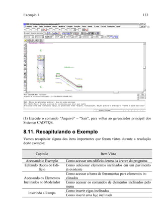 Exemplo 1 133
(1) Execute o comando “Arquivo” – “Sair”, para voltar ao gerenciador principal dos
Sistemas CAD/TQS.
8.11. Recapitulando o Exemplo
Vamos recapitular alguns dos itens importantes que foram vistos durante a resolução
deste exemplo:
Capítulo Item Visto
Acessando o Exemplo Como acessar um edifício dentro da árvore do programa
Editando Dados do Edi-
fício
Como adicionar elementos inclinados em um pavimento
já existente
Acessando os Elementos
Inclinados no Modelador
Como acessar a barra de ferramentas para elementos in-
clinados
Como acessar os comandos de elementos inclinados pelo
menu
Inserindo a Rampa
Como inserir vigas inclinadas
Como inserir uma laje inclinada
 